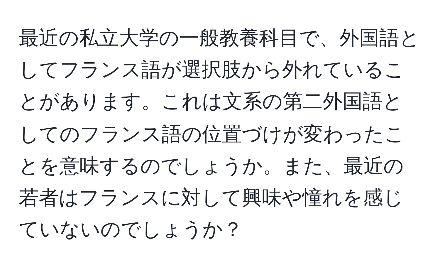 最近の私立大学の一般教養科目で、外国語としてフランス語が選択肢から外れていることがあります。これは文系の第二外国語としてのフランス語の位置づけが変わったことを意味するのでしょうか。また、最近の若者はフランスに対して興味や憧れを感じていないのでしょうか？