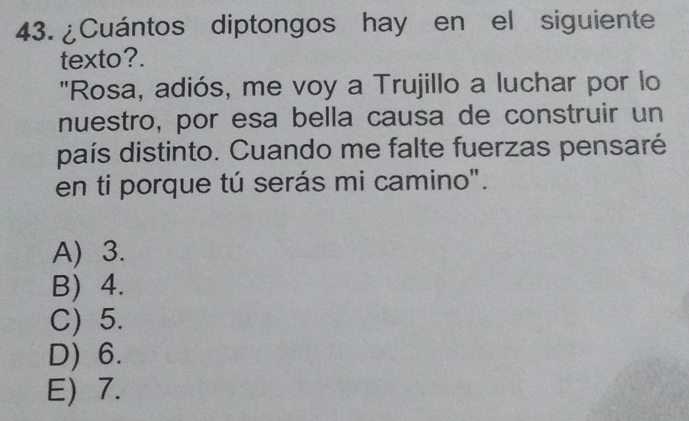 ¿Cuántos diptongos hay en el siguiente
texto?.
"Rosa, adiós, me voy a Trujillo a luchar por lo
nuestro, por esa bella causa de construir un
país distinto. Cuando me falte fuerzas pensaré
en ti porque tú serás mi camino".
A) 3.
B) 4.
C) 5.
D) 6.
E) 7.