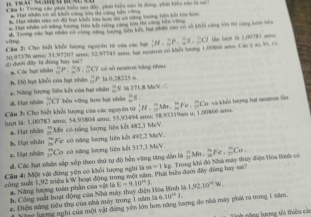 trác ngMệm Bưng sà
Câu 1: Trong các phát biểu sau đây, phát biệu nào là đúng, phát biểu năo là sai'
ạ. Hạt nhân có số khối cảng lớn thị càng bên vũng.
b. Hạt nhân nào có độ hụt khối lớn hơn thi có năng lượng liện kết lớn hơn
c. Hạt nhân có năng lượng liên kết riêng cảng lớn thi càng bên vững.
d. Trong các hạt nhân có cùng năng lượng liên kết, hạt nhân nào có số khối càng lớn thì cáng kêm bàn
vùng.
Câu 2: Cho biết khối lượng nguyên tử của các hạt _1^(1H· _(15)^(31)P· _(16)^(32)S._(17)^(33)Cl 1 lần lượt là 1,00783 amu:
30,97376 amu; 31,97207 amu; 32,97745 amu; hạt neutron có khổi lượng 1,00%66 amu. Các y ((1),b),c),
d) dưới đây là đủng hay sai?
a. Các hạt nhân _15)^(31)P,_(16)^(32)S,_(17)^(33)Cl có số neutron bằng nhau.
bộ Độ hụt khối của hạt nhân _(15)^(31)P là 0,28225 u.
e. Năng lượng liên kết của hạt nhân _(16)^(32)S là 271,8 MeV. G
d. Hạt nhân _(17)^(33)Cl bền vững hơn hạt nhân _(16)^(32)S.
Câu 3: Cho biết khối lượng của các nguyên tử _1^1H,_(25)^(55)Mn,_(26)^(56)Fe,_(27)^(59)Co và khối lượng hạt neutron lần
lượt là: 1,00783 amu; 54,93804 amu; 55,93494 amu; 58,93319am u; 1,00866 amu.
a. Hạt nhân beginarray)r 55 25endarray Mn có năng lượng liên kết 482,1 MeV.
b. Hạt nhân beginarrayr 56 26endarray Fe có năng lượng liên kết 492,2 MeV.
c. Hạt nhân beginarrayr 59 27endarray Co có năng lượng liên kết 517,3 MeV.
d. Các hạt nhân sắp xếp theo thứ tự độ bền vững tăng dần là _(25)^(55)Mn,_(26)^(56)Fe,_(27)^(59)Co.
Câu 4: Một vật đứng yên có khối lượng nghỉ là m=1kg. Trong khi đó Nhà máy thủy điện Hòa Bình có
công suất 1,92 triệu kW hoạt động trong một năm. Phát biểu dưới đây đúng hay sai?
a. Năng lượng toàn phần của vật là E=9.10^(16)J.
b. Công suất hoạt động của Nhà máy thuý điện H là 1,92.10^(10)W.
c. Điện năng tiêu thụ của nhà máy trong 1 năm là 6.10^(16)J.
Năng lượng nghi của một vật đứng yên lớn hơn năng lượng do nhà máy phát ra trong 1 năm.
Tính năng lượng tối thiêu cần