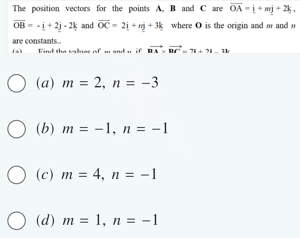 The position vectors for the points A, B and C are vector OA=_ i+mj+2k,
vector OB=-i+2j-2k and vector OC=2i+nj+3k where O is the origin and m and n
are constants..
(a) Find the values of n if vector R△ * vector RC=7i+2i-3lr
(a) m=2, n=-3
(b) m=-1, n=-1
(c) m=4, n=-1
(d) m=1, n=-1