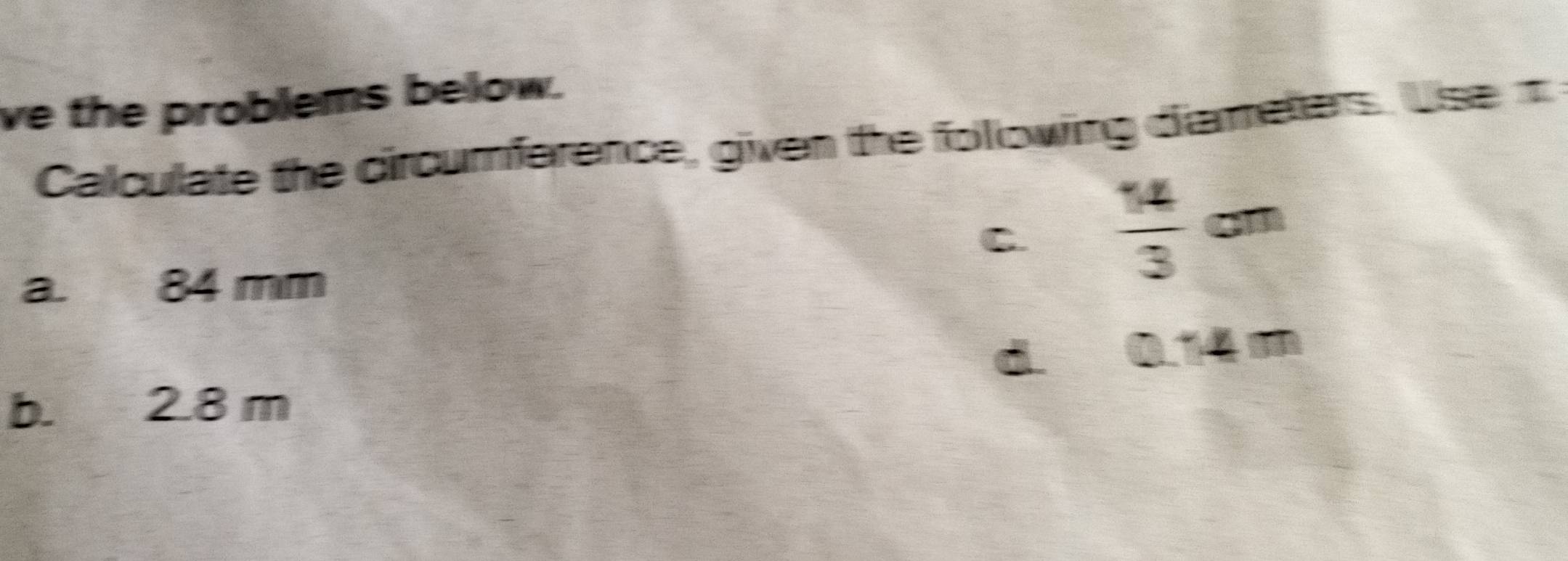 ve the problems below.
Calculate the circumference, given the following diameters. Use t
C.  14/3 cm
a. 84 mm
d. 0.14m
b. 2.8 m