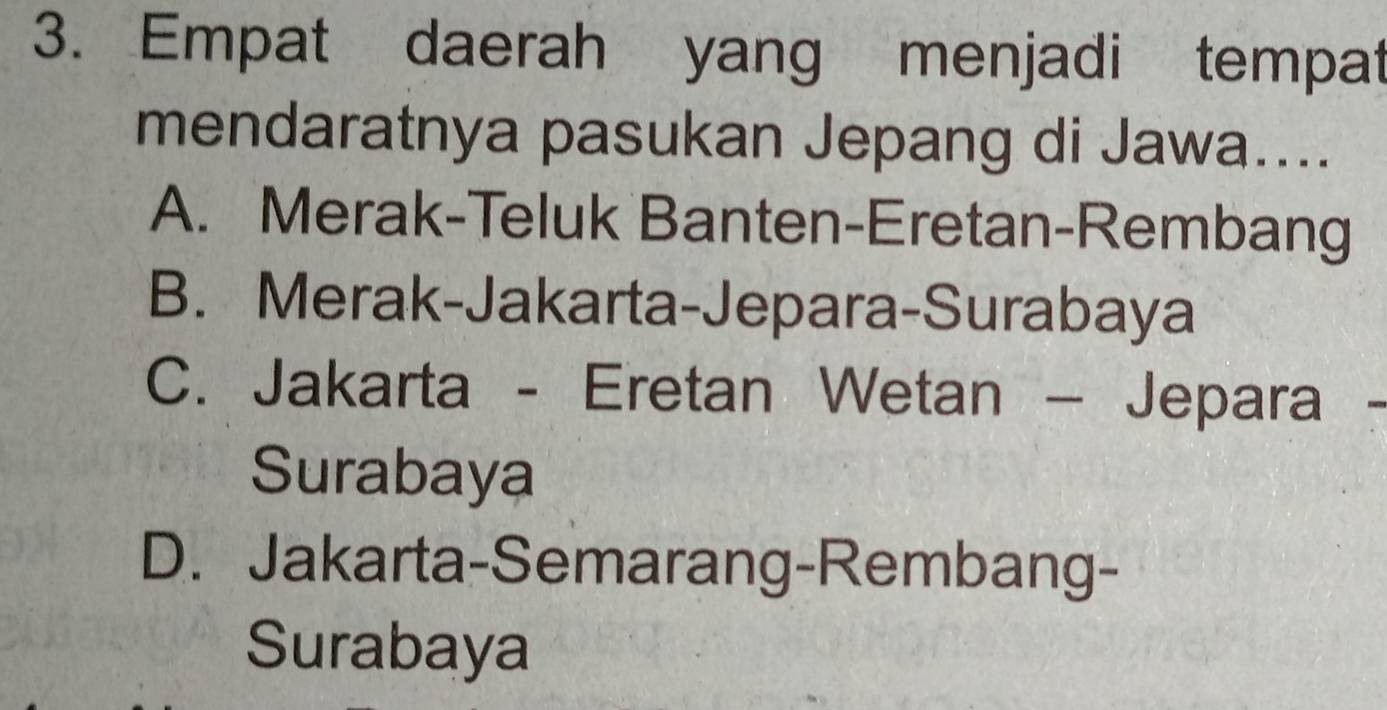 Empat daerah yang menjadi tempat
mendaratnya pasukan Jepang di Jawa....
A. Merak-Teluk Banten-Eretan-Rembang
B. Merak-Jakarta-Jepara-Surabaya
C. Jakarta - Eretan Wetan - Jepara
Surabaya
D. Jakarta-Semarang-Rembang-
Surabaya