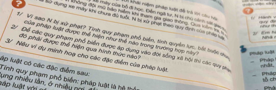 ? 
Thiện việc xây 
Với khái niệm pháp luật đễ trả lời câu hội 
7 
* máy của bố đi học. Đến ngã tư, N bị chủ cảnh sắt giao (h 
1/ Hành v 
Không đội mũ bảo hiểm khi tham gia giao thông. Qua kiểm tra, N 2/ Em h 
sử dụng xe máy khi chưa đủ tuổi. N bị xử phạt theo quy định của pháp lua 
quy đi 
như th 
1/ Vì sao N bị xử phạt? Tính quy phạm phổ biển, tính quyền lực, bắt buộc chun 
Nhàr 
của pháp luật được thể hiện như thể nào trong trường hợp này? 
đó phải được thể hiện qua hình thức nào? 
2/ Để các quy phạm phổ biến được áp dụng vào đời sống xã hội thì các quy phạ 
Pháp luật 
3/ Nêu ví dụ minh hoạ cho các đặc điểm của pháp luật 
Pháp 
nhất, 
láp luật có các đặc điểm sau: 
Pháp 
Tính quy phạm phổ biến: pháp luật là hệ thốu 
tổ ch 
ung nhiều lần, ở nhiều nơi n 
láp luật với n 
Phá