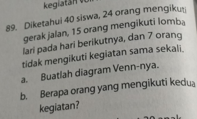 kegiatan võ 
89. Diketahui 40 siswa, 24 orang mengikuti 
gerak jalan, 15 orang mengikuti lomba 
lari pada hari berikutnya, dan 7 orang 
tidak mengikuti kegiatan sama sekali. 
a. Buatlah diagram Venn-nya. 
b. Berapa orang yang mengikuti kedua 
kegiatan?