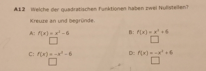 A12 Welche der quadratischen Funktionen haben zwei Nulistellen?
Kreuze an und begründe.
A: f(x)=x^2-6 B: f(x)=x^2+6
D:
C: f(x)=-x^2-6 f(x)=-x^2+6
□ 