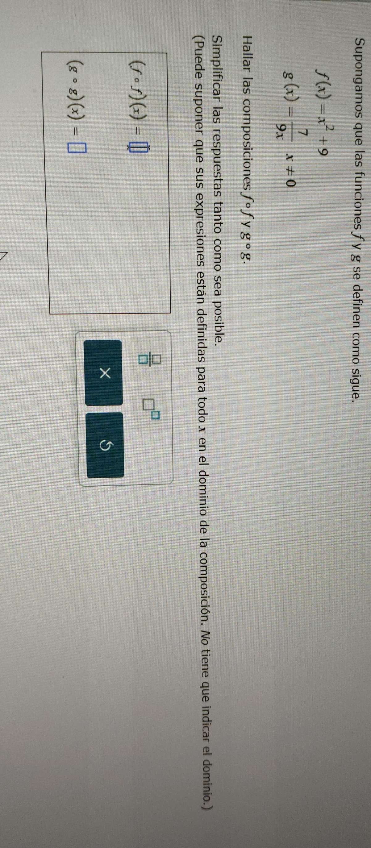 Supongamos que las funciones fy g se definen como sigue.
f(x)=x^2+9
g(x)= 7/9x x!= 0
Hallar las composiciones fcirc f y g^(_circ)g. 
Simplificar las respuestas tanto como sea posible. 
(Puede suponer que sus expresiones están definidas para todo x en el dominio de la composición. No tiene que indicar el dominio.)
(fcirc f)(x)=□
 □ /□   □ 
× 
5
(gcirc g)(x)=□