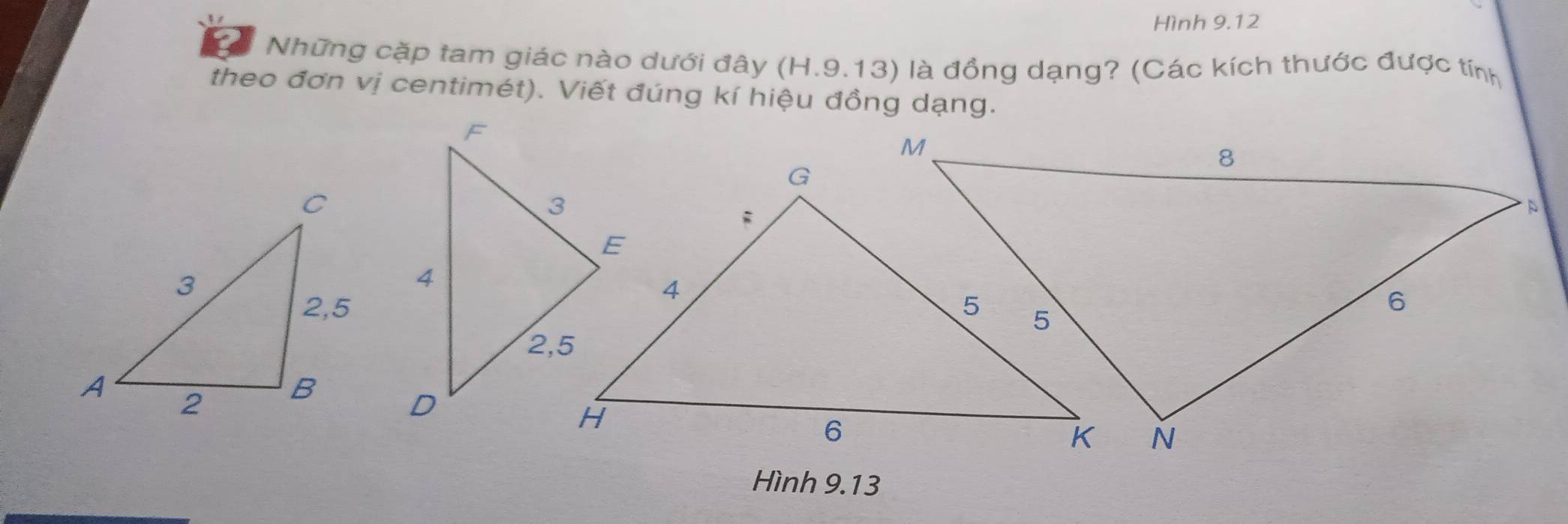 Hình 9.12 
Những cặp tam giác nào dưới đây (H.9.13) là đồng dạng? (Các kích thước được tính 
theo đơn vị centimét). Viết đúng kí hiệu đồng dạng. 
Hình 9.13