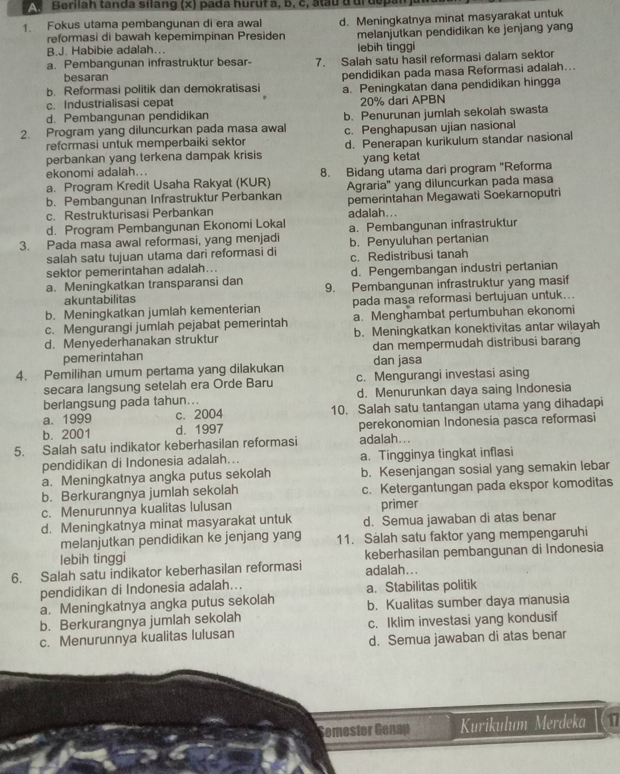 A  Berilah tanda silang (x) pada huruf a, b, c, âtau a urdopa
1. Fokus utama pembangunan di era awal
d. Meningkatnya minat masyarakat untuk
reformasi di bawah kepemimpinan Presiden
melanjutkan pendidikan ke jenjang yan
B.J. Habibie adalah... lebih tinggi
a. Pembangunan infrastruktur besar-
7. Salah satu hasil reformasi dalam sektor
besaran
pendidikan pada masa Reformasi adalah...
b. Reformasi politik dan demokratisasi
a. Peningkatan dana pendidikan hingga
c. Industrialisasi cepat 20% dari APBN
d. Pembangunan pendidikan
b. Penurunan jumlah sekolah swasta
2. Program yang diluncurkan pada masa awal c. Penghapusan ujian nasional
reformasi untuk memperbaiki sektor
perbankan yang terkena dampak krisis d. Penerapan kurikulum standar nasional
yang ketat
ekonomi adalah...
8. Bidang utama dari program 'Reforma
a. Program Kredit Usaha Rakyat (KUR)
Agraria" yang diluncurkan pada masa
b、 Pembangunan Infrastruktur Perbankan
pemerintahan Megawati Soekarnoputri
c. Restrukturisasi Perbankan adalah...
d. Program Pembangunan Ekonomi Lokal
a. Pembangunan infrastruktur
3. Pada masa awal reformasi, yang menjadi
b. Penyuluhan pertanian
salah satu tujuan utama dari reformasi di
c. Redistribusi tanah
sektor pemerintahan adalah...
d. Pengembangan industri pertanian
a. Meningkatkan transparansi dan
akuntabilitas 9. Pembangunan infrastruktur yang masif
b. Meningkatkan jumlah kementerian pada masa reformasi bertujuan untuk...
c. Mengurangi jumlah pejabat pemerintah a. Menghambat pertumbuhan ekonomi
d. Menyederhanakan struktur b. Meningkatkan konektivitas antar wilayah
pemerintahan dan mempermudah distribusi barang
dan jasa
4. Pemilihan umum pertama yang dilakukan
secara langsung setelah era Orde Baru c. Mengurangi investasi asing
berlangsung pada tahun... d. Menurunkan daya saing Indonesia
a. 1999 c. 2004 10. Salah satu tantangan utama yang dihadapi
b. 2001 d. 1997 perekonomian Indonesia pasca reformasi
5. Salah satu indikator keberhasilan reformasi
adalah...
pendidikan di Indonesia adalah... a. Tingginya tingkat inflasi
a. Meningkatnya angka putus sekolah b. Kesenjangan sosial yang semakin lebar
b. Berkurangnya jumlah sekolah c. Ketergantungan pada ekspor komoditas
c. Menurunnya kualitas lulusan primer
d. Meningkatnya minat masyarakat untuk d. Semua jawaban di atas benar
melanjutkan pendidikan ke jenjang yang 11. Salah satu faktor yang mempengaruhi
lebih tinggi
keberhasilan pembangunan di Indonesia
6. Salah satu indikator keberhasilan reformasi adalah...
pendidikan di Indonesia adalah...
a. Stabilitas politik
a. Meningkatnya angka putus sekolah
b. Kualitas sumber daya manusia
b. Berkurangnya jumlah sekolah
c. Iklim investasi yang kondusif
c. Menurunnya kualitas lulusan
d. Semua jawaban di atas benar
Semester Genap Kurikulum Merdeka 11