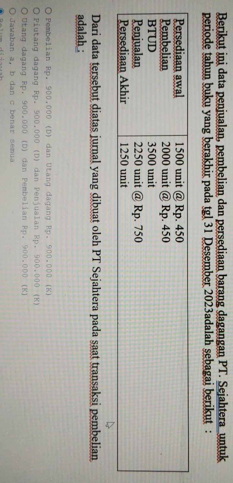 Berikut ini data penjualan, pembelian dan persediaan barang dagangan PT. Sejahtera_untuk 
periode tahun buku yang berakhir pada tgl 31 Desember 2023adalah sebagai berikut : 
Dari data tersebut diatas jurnal yang dibuat oleh PT Sejahtera pada saat transaksi pembelian 
adalah : 
Pembelian Rp. 900.000 (D) dan Utang dagang Rp. 900.000 (K) 
Piutang dagang Rp. 900.000 (D) dan Penjualan Rp. 900.000 (K)
Utang dagang Rp. 900.000 (D) dan Pembelian Rp. 900.000 (K) 
Jawaban a, b dan c benar semua