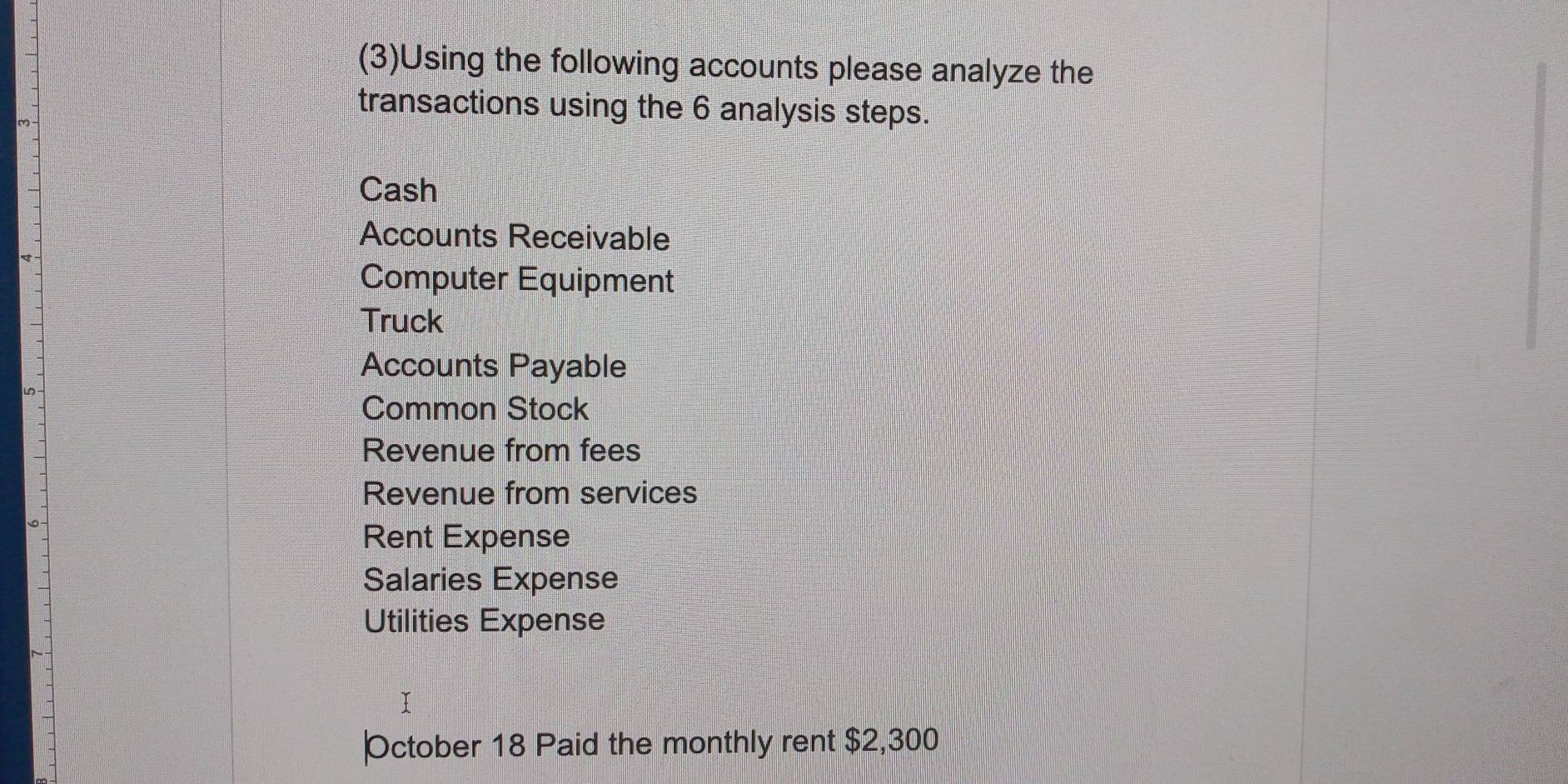 (3)Using the following accounts please analyze the 
transactions using the 6 analysis steps. 
Cash 
Accounts Receivable 
Computer Equipment 
Truck 
Accounts Payable 
Common Stock 
Revenue from fees 
Revenue from services 
Rent Expense 
Salaries Expense 
Utilities Expense 
October 18 Paid the monthly rent $2,300