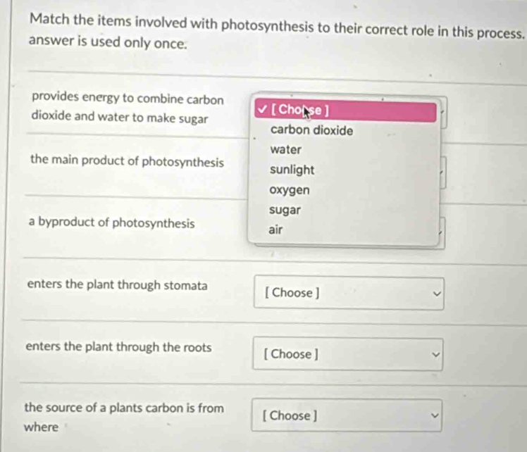 Match the items involved with photosynthesis to their correct role in this process.
answer is used only once.
provides energy to combine carbon
dioxide and water to make sugar [ Cho[ se ]
carbon dioxide
water
the main product of photosynthesis sunlight
oxygen
sugar
a byproduct of photosynthesis air
enters the plant through stomata [ Choose ]
enters the plant through the roots [ Choose ]
the source of a plants carbon is from [ Choose ]
where