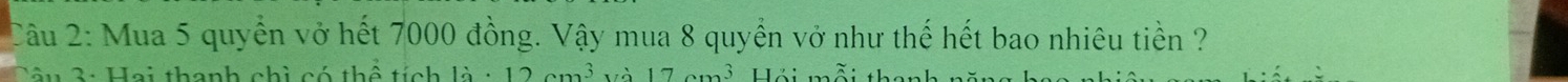 Mua 5 quyển vở hết 7000 đồng. Vậy mua 8 quyền vở như thế hết bao nhiêu tiền ? 
âu 3: Hai thanh chì có thể tích 1dot a· 12cm^3 17 3 liz: .