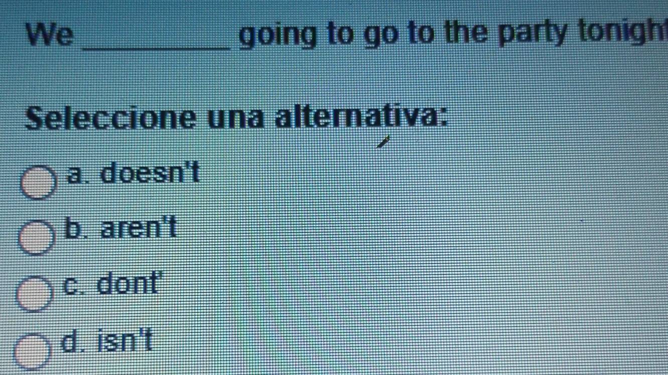 We _going to go to the party tonigh
Seleccione una alternativa:
a. doesn't
b. aren't
c. dont'
d. isn't