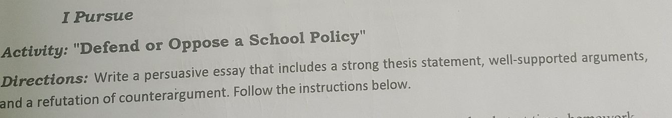 Pursue 
Activity: "Defend or Oppose a School Policy" 
Directions: Write a persuasive essay that includes a strong thesis statement, well-supported arguments, 
and a refutation of counterargument. Follow the instructions below.