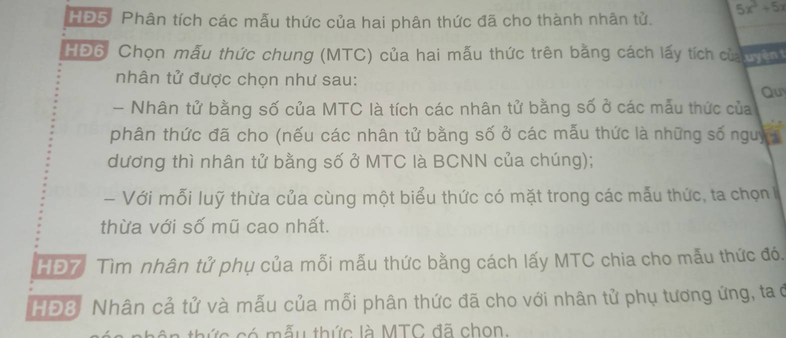 5x^3+5x
HĐ5. Phân tích các mẫu thức của hai phân thức đã cho thành nhân tử. 
HĐ6, Chọn mẫu thức chung (MTC) của hai mẫu thức trên bằng cách lấy tích của uyện 
nhân tử được chọn như sau: 
Quy 
- Nhân tử bằng số của MTC là tích các nhân tử bằng số ở các mẫu thức của 
phân thức đã cho (nếu các nhân tử bằng số ở các mẫu thức là những số nguy 
dương thì nhân tử bằng số ở MTC là BCNN của chúng); 
- Với mỗi luỹ thừa của cùng một biểu thức có mặt trong các mẫu thức, ta chọn 
thừa với số mũ cao nhất. 
HĐ7 Tìm nhân tử phụ của mỗi mẫu thức bằng cách lấy MTC chia cho mẫu thức đó. 
HĐ8. Nhân cả tử và mẫu của mỗi phân thức đã cho với nhân tử phụ tương ứng, ta ở 
thức có mẫu thức là MTC đã chon.