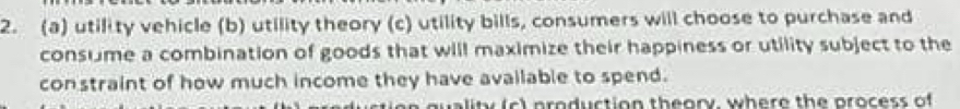 utility vehicle (b) utility theory (c) utility bills, consumers will choose to purchase and 
consume a combination of goods that will maximize their happiness or utility subject to the 
constraint of how much income they have available to spend. 
ality (c) production theory, where the process of