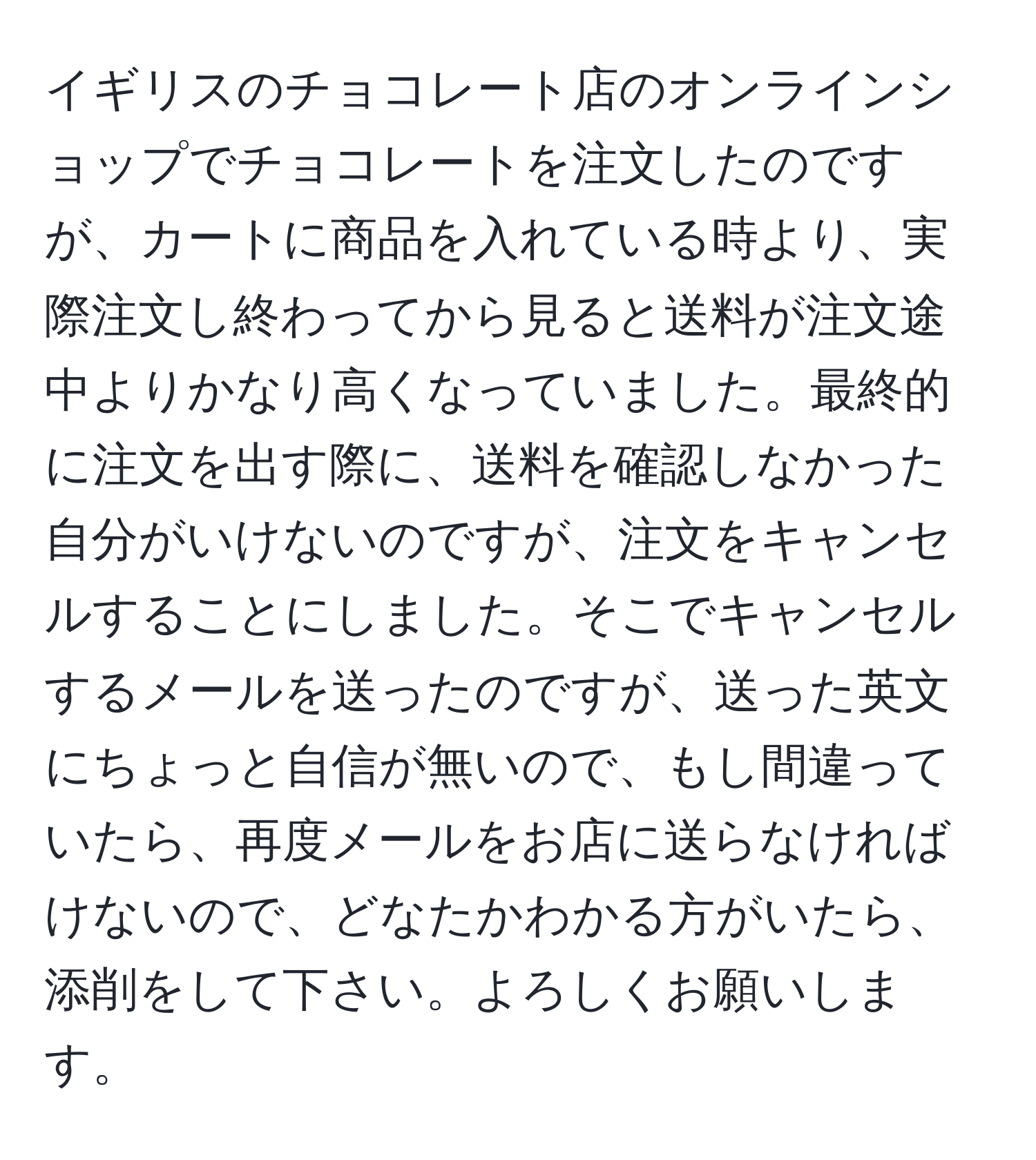 イギリスのチョコレート店のオンラインショップでチョコレートを注文したのですが、カートに商品を入れている時より、実際注文し終わってから見ると送料が注文途中よりかなり高くなっていました。最終的に注文を出す際に、送料を確認しなかった自分がいけないのですが、注文をキャンセルすることにしました。そこでキャンセルするメールを送ったのですが、送った英文にちょっと自信が無いので、もし間違っていたら、再度メールをお店に送らなければけないので、どなたかわかる方がいたら、添削をして下さい。よろしくお願いします。