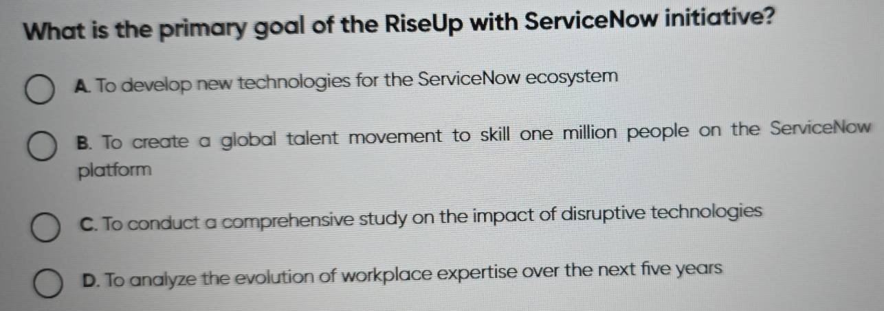 What is the primary goal of the RiseUp with ServiceNow initiative?
A. To develop new technologies for the ServiceNow ecosystem
B. To create a global talent movement to skill one million people on the ServiceNow
platform
C. To conduct a comprehensive study on the impact of disruptive technologies
D. To analyze the evolution of workplace expertise over the next five years