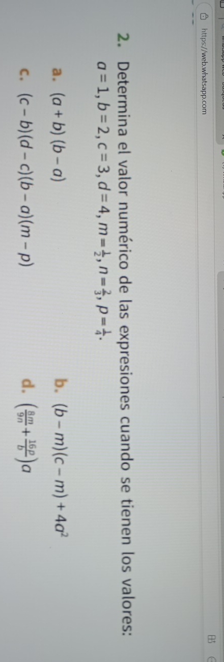 Determina el valor numérico de las expresiones cuando se tienen los valores:
a=1, b=2, c=3, d=4, m= 1/2 , n= 2/3 , p= 1/4 . 
a. (a+b)(b-a) b. (b-m)(c-m)+4a^2
C. (c-b)(d-c)(b-a)(m-p) d. ( 8m/9n + 16p/b )a