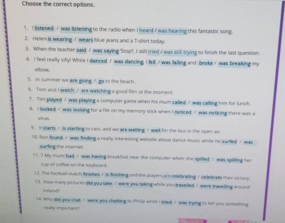 Choose the correct options. 
1. I listened / was listening to the radio when I heard / was hearing this fantastic song. 
2. Helen Is wearing / wears blue jeans and a T-shirt today. 
3. When the teacher said / was saying 'Stop!’, I still tried / was still trying to finish the last question. 
4. I feel really silly! While I danced / was dancing, I fell / was falling and broke / was breaking my 
elbow. 
5. In summer we are going / go to the beach. 
6. Tom and I watch / are watching a good film at the moment. 
7. Tim played / was playing a computer game when his mum called / was calling him for lunch. 
8. I looked / was looking for a file on my memory stick when I noticed / was noticing there was a 
virus. 
9. It starts / is starting to rain, and we are walting / walt for the bus in the open air. 
10. Ron found / was finding a really interesting website about dance music while he surfed / was 
surfing the internet. 
11. 7 My mum had / was having breakfast near the computer when she spilled / was spilling her 
cup of coffee on the keyboard. 
12. The football match finishes / is finishing and the players are celebrating / celebrate their victory. 
13. How many pictures did you take / were you taking while you travelled / were travelling around 
Ireland? 
14. Why did you chat / were you chatting to Philip while I tried / was trying to tell you something 
really important?