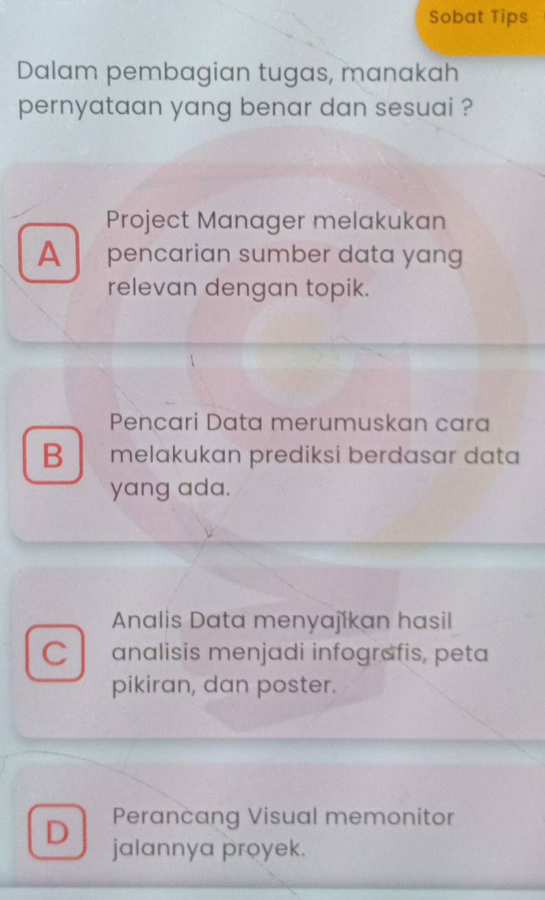 Sobat Tips
Dalam pembagian tugas, manakah
pernyataan yang benar dan sesuai ?
Project Manager melakukan
A a pencarian sumber data yang
relevan dengan topik.
Pencari Data merumuskan cara
B melakukan prediksi berdasar data
yang ada.
Analis Data menyajikan hasil
C analisis menjadi infografis, peta
pikiran, dan poster.
D Perancang Visual memonitor
jalannya proyek.