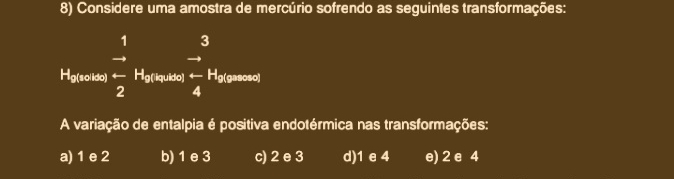 Considere uma amostra de mercúrio sofrendo as seguintes transformações:
beginarrayr 13 - 2endarray
A variação de entalpia é positiva endotérmica nas transformações:
a) 1 e 2 b) 1 e 3 c) 2 e 3 d) 1 e 4 e) 2 e 4