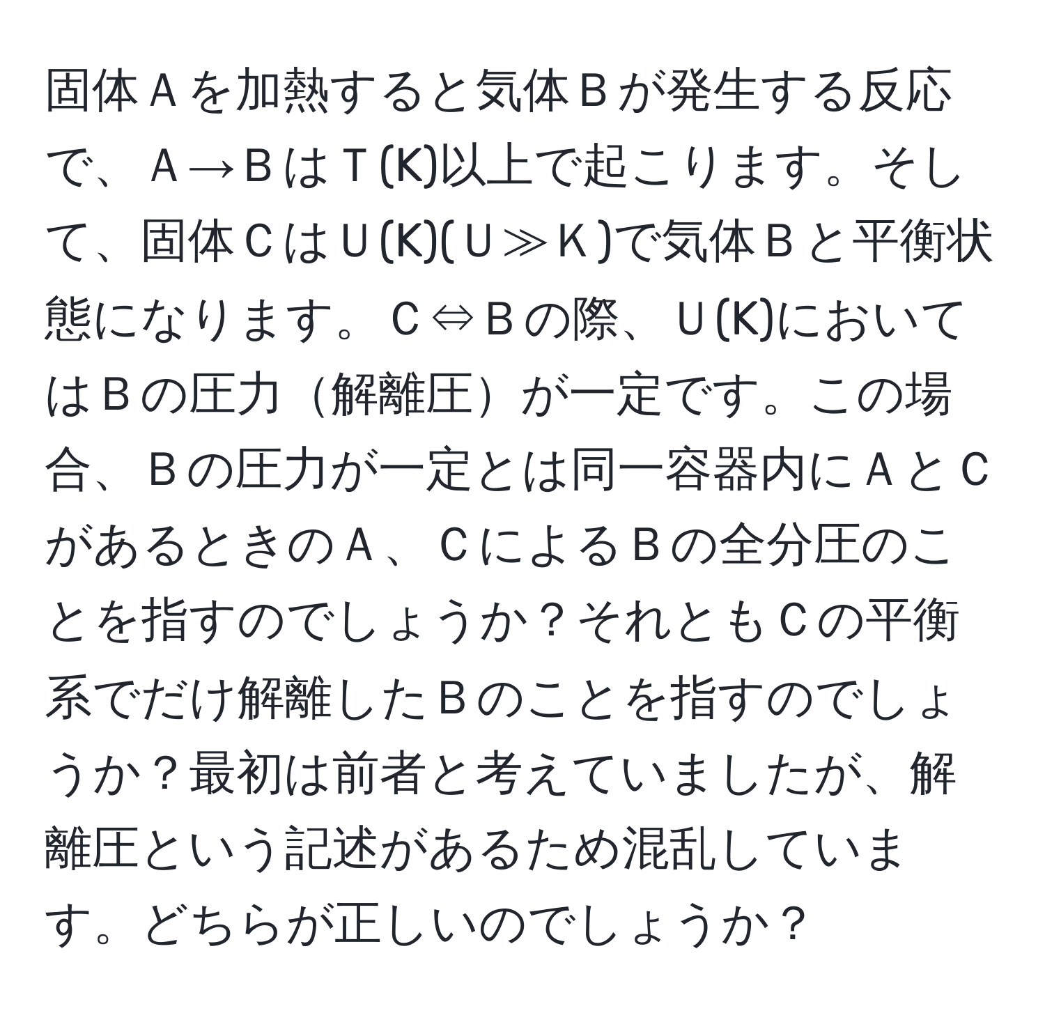 固体Ａを加熱すると気体Ｂが発生する反応で、Ａ→ＢはＴ(K)以上で起こります。そして、固体ＣはＵ(K)(Ｕ≫Ｋ)で気体Ｂと平衡状態になります。Ｃ⇔Ｂの際、Ｕ(K)においてはＢの圧力解離圧が一定です。この場合、Ｂの圧力が一定とは同一容器内にＡとＣがあるときのＡ、ＣによるＢの全分圧のことを指すのでしょうか？それともＣの平衡系でだけ解離したＢのことを指すのでしょうか？最初は前者と考えていましたが、解離圧という記述があるため混乱しています。どちらが正しいのでしょうか？