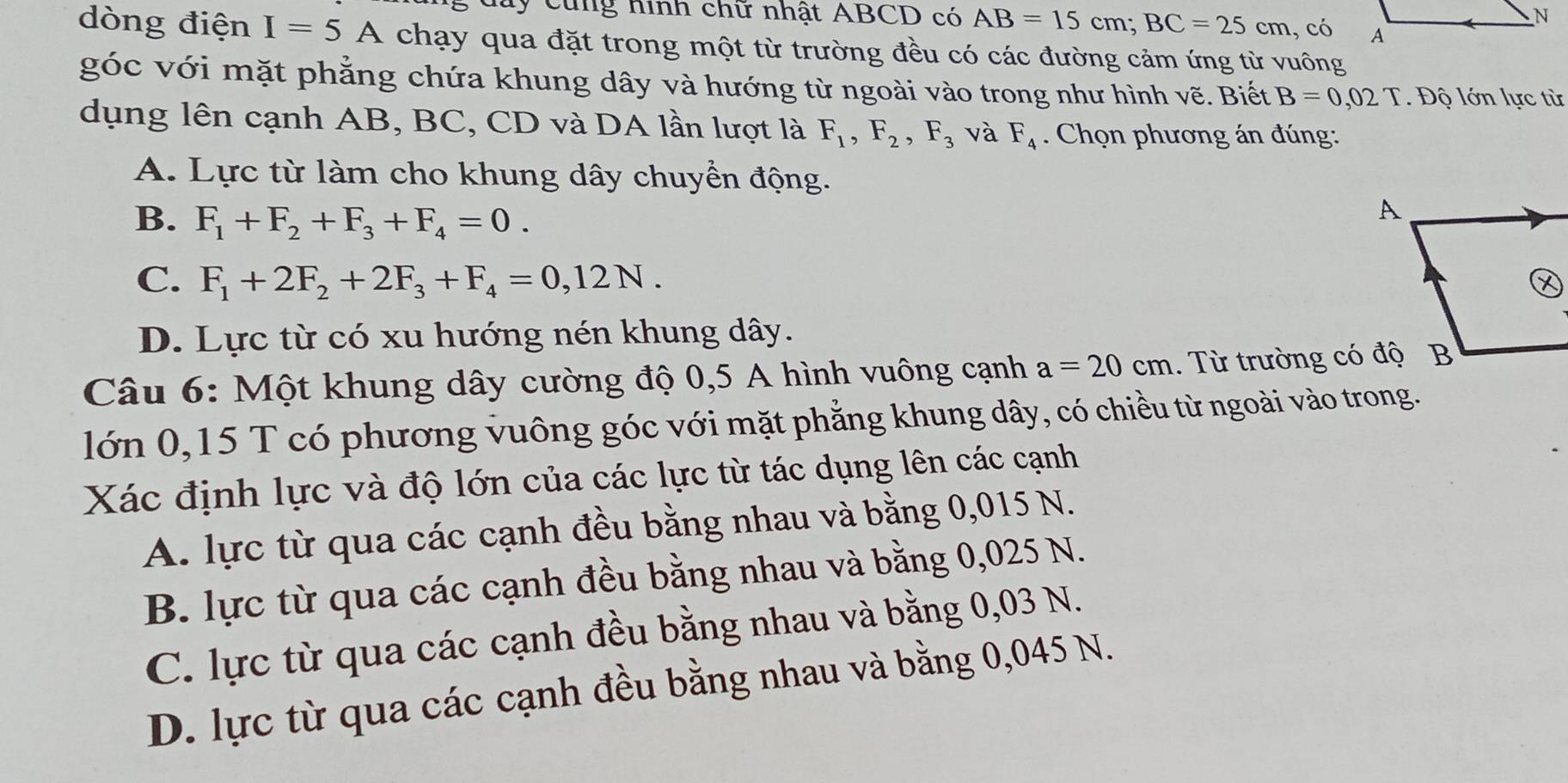 day cung hình chữ nhật ABCD có AB=15cm; BC=25cm , có
dòng điện I=5A chạy qua đặt trong một từ trường đều có các đường cảm ứng từ vuông
góc với mặt phẳng chứa khung dây và hướng từ ngoài vào trong như hình vẽ. Biết B=0,02T. Độ lớn lực từ
dụng lên cạnh AB, BC, CD và DA lần lượt là F_1, F_2, F_3 và F_4. Chọn phương án đúng:
A. Lực từ làm cho khung dây chuyển động.
B. F_1+F_2+F_3+F_4=0.
C. F_1+2F_2+2F_3+F_4=0,12N.
D. Lực từ có xu hướng nén khung dây.
Câu 6: Một khung dây cường độ 0,5 A hình vuông cạnh a=20cm. Từ trường có độ
lớn 0,15 T có phương vuông góc với mặt phẳng khung dây, có chiều từ ngoài vào trong.
Xác định lực và độ lớn của các lực từ tác dụng lên các cạnh
A. lực từ qua các cạnh đều bằng nhau và bằng 0,015 N.
B. lực từ qua các cạnh đều bằng nhau và bằng 0,025 N.
C. lực từ qua các cạnh đều bằng nhau và bằng 0,03 N.
D. lực từ qua các cạnh đều bằng nhau và bằng 0,045 N.