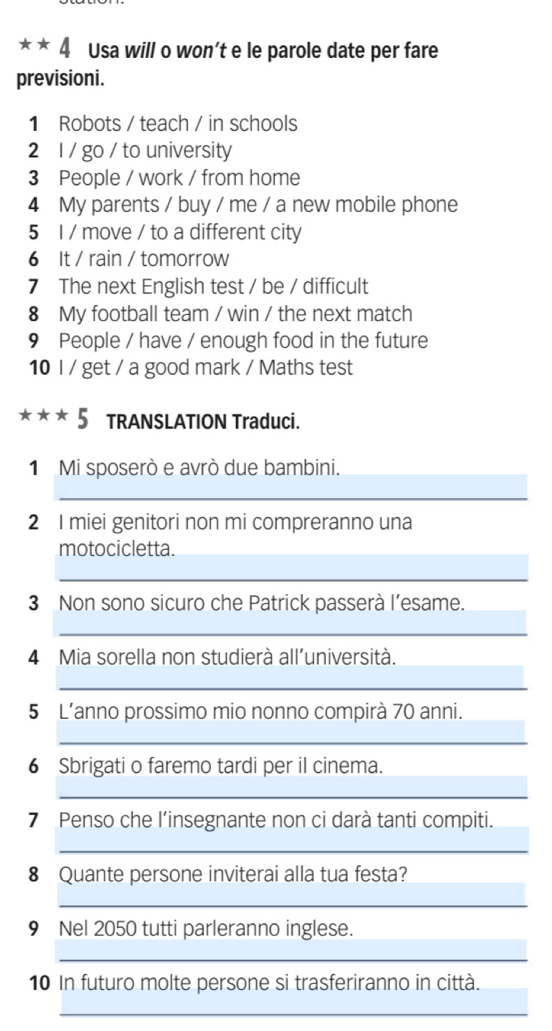 angle Usa will o won’t e le parole date per fare 
previsioni. 
1 Robots / teach / in schools 
2 1 / go / to university 
3 People / work / from home 
4 My parents / buy / me / a new mobile phone 
5 I / move / to a different city 
6 It / rain / tomorrow 
7 The next English test / be / difficult 
8 My football team / win / the next match 
9 People / have / enough food in the future 
10 I / get / a good mark / Maths test 
frac  * * 5 TRANSLATION Traduci. 
1 Mi sposerò e avrò due bambini. 
_ 
2 I miei genitori non mi compreranno una 
motocicletta. 
_ 
3 Non sono sicuro che Patrick passerà l’esame. 
_ 
4 Mia sorella non studierà all’università. 
__ 
5 L’anno prossimo mio nonno compirà 70 anni. 
_ 
_ 
__ 
6 Sbrigati o faremo tardi per il cinema. 
_ 
_ 
7 Penso che l’insegnante non ci darà tanti compiti. 
_ 
8 Quante persone inviterai alla tua festa? 
_ 
9 Nel 2050 tutti parleranno inglese. 
_ 
_ 
10 In futuro molte persone si trasferiranno in città. 
_