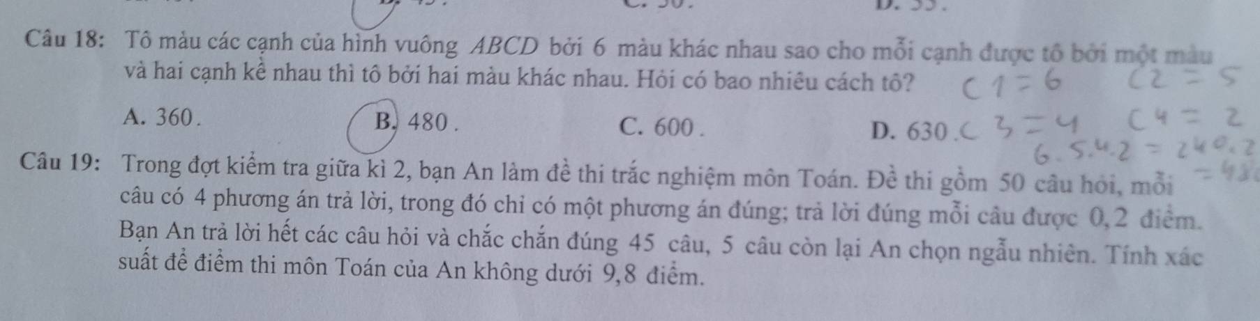 Tô màu các cạnh của hình vuông ABCD bởi 6 màu khác nhau sao cho mỗi cạnh được tổ bởi một màu
và hai cạnh kề nhau thì tô bởi hai màu khác nhau. Hỏi có bao nhiêu cách tô?
A. 360. B. 480. C. 600. D. 630
Câu 19: Trong đợt kiểm tra giữa kì 2, bạn An làm đề thi trắc nghiệm môn Toán. Đề thi gồm 50 câu hỏi, mỗi
câu có 4 phương án trả lời, trong đó chỉ có một phương án đúng; trả lời đúng mỗi câu được 0,2 điểm.
Bạn An trả lời hết các câu hỏi và chắc chắn đúng 45 câu, 5 câu còn lại An chọn ngẫu nhiên. Tính xác
suất để điểm thi môn Toán của An không dưới 9,8 điểm.