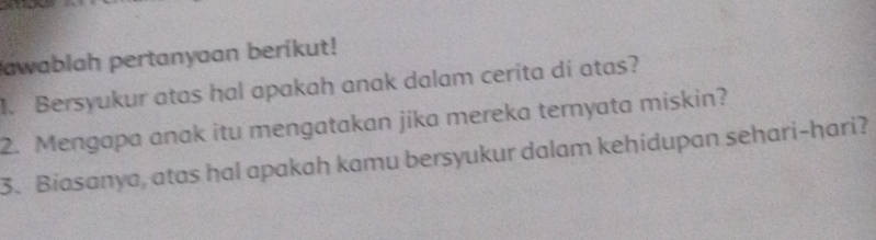 awablah pertanyaan berikut! 
1. Bersyukur atas hal apakah anak dalam cerita dí atas? 
2. Mengapa anak itu mengatakan jika mereka ternyata miskin? 
3. Biasanya, atas hal apakah kamu bersyukur dalam kehidupan sehari-hari?