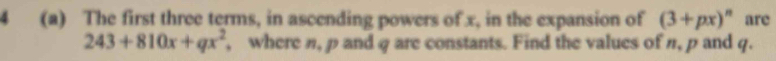 4 (a) The first three terms, in ascending powers of x, in the expansion of (3+px)^n are
243+810x+qx^2 , where n, p and q are constants. Find the values of π, p and q.
