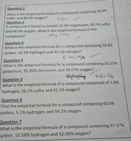 What is the empirical formula of a compound containing 40.0%
sulfur and 60.0% oxygen? 
Question 2 
A compound is found to contain 23.3% magnesium, 30.7% sulfur 
and 46.0% oxygen. What is the empirical formula of this 
compound? 
Question 3 
What is the empirical formula for a compound containing 38.8%
carbon, 16.2% hydrogen and 45.1% nitrogen? 
Question 4 
What is the empirical formula for a compound containing 26.57%
potassium, 35.36% chromium, and 38.07% oxygen? 
Question 5 
What is the empirical formula of a compound comprised of 1.8%
hydrogen, 56.1% sulfur and 42.1% oxygen? 
Question 6 
Find the empirical formula for a compound containing 40.6%
carbon, 5.1% hydrogen, and 54.2% oxygen. 
Question 7 
What is the empirical formula of a compound containing 47.37%
tarbon, 10.59% hydrogen and 42.04% oxygen?