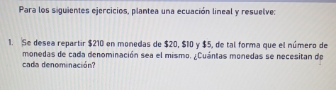 Para los siguientes ejercicios, plantea una ecuación lineal y resuelve: 
1. Se desea repartir $210 en monedas de $20, $10 y $5, de tal forma que el número de 
monedas de cada denominación sea el mismo. ¿Cuántas monedas se necesitan de 
cada denominación?