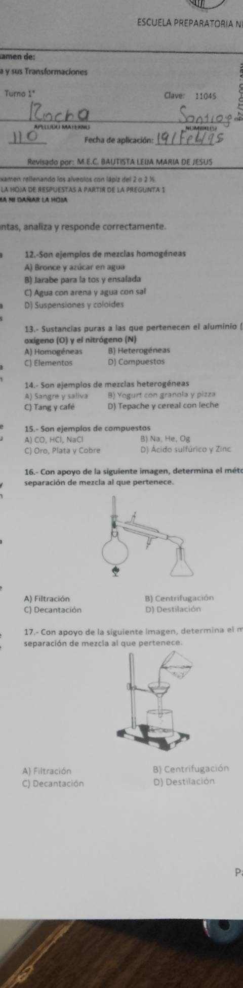 ESCUELA PREPARATORIA N
amén de:
a y sus Transformaciones
Turno 1" Clave: 11045
_
APELUDO MATENG
_
Fecha de aplicación:_
Revisado por: M.E.C. BAUTISTA LEUA MARIA DE JESUS
xamen rellenando los alveolos con lápiz del 2 o 2 %
LA HOJA DE RESPUESTAS A PARTIR DE LA PREGUNTA 1
Mà ni dañar la hoia
antas, analiza y responde correctamente.
12.-Son ejemplos de mezclas homogéneas
A) Bronce y azúcar en agua
B) Jarabe para la tos y ensalada
C) Agua con arena y agua con sal
D) Suspensiones y coloides
13.- Sustancias puras a las que pertenecen el aluminio (
oxígeno (O) y el nitrógeno (N)
A) Homogéneas B) Heterogéneas
C) Elementos D) Compuestos
14.- Son ejemplos de mezclas heterogéneas
A) Sangre y saliva B) Yogurt con granola y pizza
C) Tang y café D) Tepache y cereal con leche
15.- Son ejemplos de compuestos
A) CO. HCl. NaCl B) Na, He, Og
C) Oro, Plata y Cobre D) Ácido sulfúrico y Zinc
16.- Con apoyo de la siguiente imagen, determina el méte
separación de mezcla al que pertenece.
A) Filtración B) Centrifugación
C) Decantación D) Destilación
17.- Con apoyo de la siguiente imagen, determina el m
separación de mezcla al que pertenece.
A) Filtración B) Centrifugación
C) Decantación D) Destilación
P
