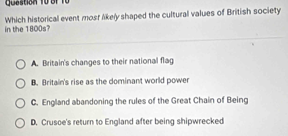 Which historical event most likely shaped the cultural values of British society
in the 1800s?
A. Britain's changes to their national flag
B. Britain's rise as the dominant world power
C. England abandoning the rules of the Great Chain of Being
D. Crusoe's return to England after being shipwrecked