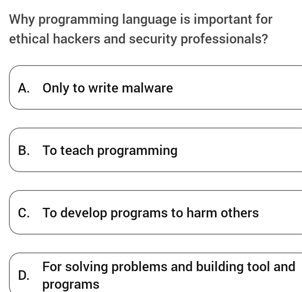 Why programming language is important for
ethical hackers and security professionals?
A. Only to write malware
B. To teach programming
C. To develop programs to harm others
D.
For solving problems and building tool and
programs