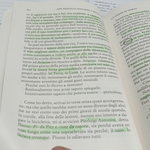 a n T
60 Mió TRATELLo Rincoree 1 dean
A MORTE DI MARAT
to il rapporto tra me e lui, era cambiato il rapper Insomma, era settembre
problemi a lasciare ch e G io invades se i l territaio d  in cui nulla succede il 
me, lui e it mondo. Alle elementari non avevo m a l w 
mia vita occupato dai compagni, dalle amicizie e da  dietro l'odore dell estate
Alle m e die in v ece era  di en ta to un  pro b lema , Gi a di essere legato a un
to ció  ch e  in  generale arriva dall'esterno della  amit 
dich osa cominciare a p
era p iú il mio fratellino con i poteri speciali , tu tto  n pasto alle formiche.
a Fosca) la mía bie Uno deí mieí mesí
men  o   a  o      di mbarazzo ,  qu a cu  o di  i co pr  puntó Pisone. To er
ratto era diventato un alieño, qualcuno il cui compore
frequenta o  a sa  ere della su a esistenza era rima    V getfando un³occhia Ed eccó che quel gi
bile e di cui giustificarsi.
love stesse andand
In quel momento della mia vita, l'unico tra i coerane l c
il m io migliore amiç o, un compagno delle elementa  d o in macchina fi
avevo continuato a vedere anche se alle medie cí cravam solati; la bici no
iscritti in scuole diverse. Tra quelli della nuova classe nem per un secondo
meno ad Arianna ero riuscito a dirlo. Arianna. Arianna e : i conosce vam
dal primo giorno della prima media esercitava nei míci con Il tutú e ballar
AÁvevo fan
fronti la stessa forza gravitazionale di un pianeta verso 
propri satelliti: lei Terra, io Luna. Lo avevo tenuto nasco to quando
sto anche a lei, nonostante gli occhi, nonostante il sorriso
a, per un 
nonostante avessimo gli stessi gusti musicali.
attorno pe
Perché non lo dicevo a nessuno?
Per fortu
Razionalmente non avrei saputo spiegarlo.
melliflu - Cia
Istintivamente sapevo che poteva essere…. pericoloso Not
magli
Come ho detto, arrivai in terza senza quasi accorgerme. Feci
ne; ma che quello sarebbe stato un anno diverso dagli altri
me ne resi conto uno dei primi giorni di scuola quando,
in cortile, alla fine delle lezioni, mentre ero intento a sle
gare la bicicletta, mi si avvicinò Pierluigi Antonini, detto
Pisone: Pi- da Pier e -sone da nasone, sia perché aveva un
naso lungo come una sopraelevata sia perché, il naso, lo
ficcava ovunque. Pisone lo odiavano tutti.