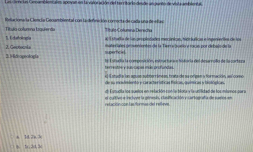 Las ciencias Geoambientales apoyan en la valoración del territorio desde un punto de vista ambiental.
Relaciona la Ciencia Geoambiental con la defnición correcta de cada una de ellas:
Título columna Izquierda Título Columna Derecha
1. Edafología a) Estudia de las propiedades mecánicas, hidráulicas e ingenieriles de los
2. Geotecnia superficie). materiales provenientes de la Tierra (suelo y rocas por debaïo de la
3. Hidrogeología b) Estudia la composición, estructura e historia del desarrollo de la corteza
terrestre y sus capas más profundas.
) Estudia las aguas subterráneas, trata de su origen y formación, así como
de su movimiento y características físicas, químicas y biológicas.
d) Estudia los suelos en relación con la biota y la utilidad de los mismos para
el cultivo e incluye la génesis, clasificación y cartografía de suelos en
relación con las formas del relieve.
a. 1d, 2a, 3c
b. 1c, 2d, 3c