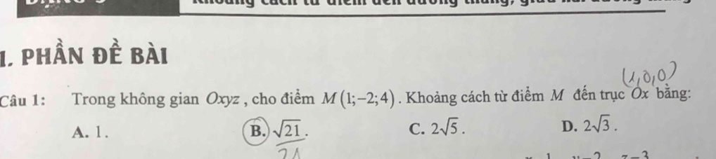 phần đề bài
Câu 1: Trong không gian Oxyz , cho điểm M(1;-2;4). Khoảng cách từ điểm M đến trục Ox bằng:
A. 1. B. sqrt(21). C. 2sqrt(5). D. 2sqrt(3). 
_ 