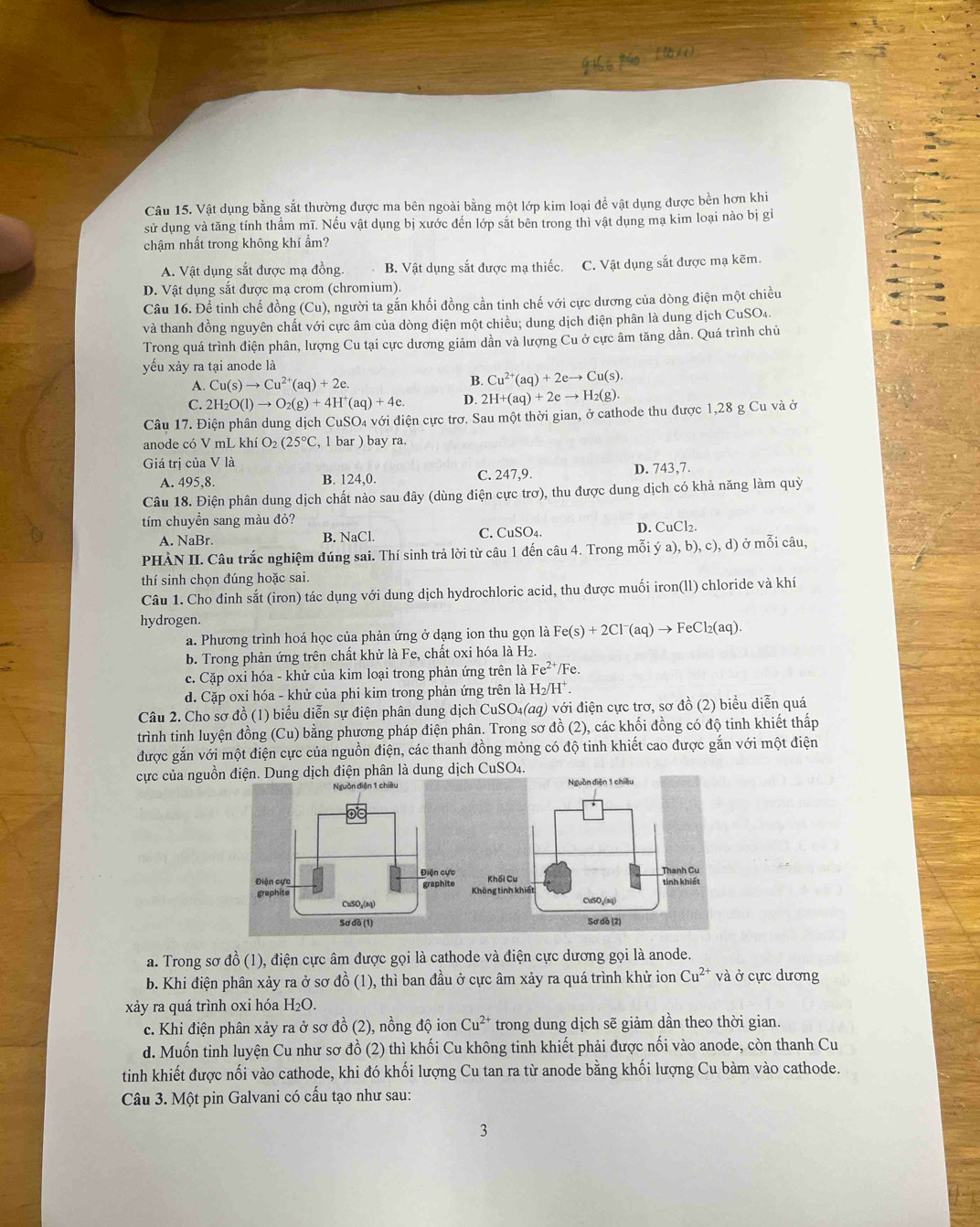 Vật dụng bằng sắt thường được ma bên ngoài bằng một lớp kim loại để vật dụng được bền hơn khi
sử dụng và tăng tính thầm mĩ. Nếu vật dụng bị xước đến lớp sắt bên trong thì vật dụng mạ kim loại nào bị gi
chậm nhất trong không khí ẩm?
A. Vật dụng sắt được mạ đồng. B. Vật dụng sắt được mạ thiếc. C. Vật dụng sắt được mạ kẽm.
D. Vật dụng sắt được mạ crom (chromium).
Câu 16. Để tinh chế đồng (Cu), người ta gắn khối đồng cần tinh chế với cực dương của dòng điện một chiều
và thanh đồng nguyên chất với cực âm của dòng điện một chiều; dung dịch điện phân là dung dịch CuSO4.
Trong quá trình điện phân, lượng Cu tại cực dương giảm dần và lượng Cu ở cực âm tăng dần. Quá trình chủ
yếu xảy ra tại anode là
A. Cu(s)to Cu^(2+)(aq)+2e. B. Cu^(2+)(aq)+2eto Cu(s).
C. 2H_2O(l)to O_2(g)+4H^+(aq)+4e. D. 2H+(aq)+2eto H_2(g).
Câu 17. Điện phân dung dịch CuS O_4 la với điện cực trơ. Sau một thời gian, ở cathode thu được 1,28 g Cu và ở
anode có V mL khí O_2(25°C , 1 bar ) bay ra.
Giá trị của V là D. 743,7.
A. 495,8. B. 124,0. C. 247,9.
Câu 18. Điện phân dung dịch chất nào sau đây (dùng điện cực trơ), thu được dung dịch có khả năng làm quỳ
tím chuyền sang màu đỏ?
C.
A. NaBr. B. NaCl. CuSO_4.
D. CuCl_2.
PHÀN II. Câu trắc nghiệm đúng sai. Thí sinh trả lời từ câu 1 đến câu 4. Trong mỗi ya),b),c),d) ở mỗi câu,
thí sinh chọn đúng hoặc sai.
Câu 1. Cho đinh sắt (iron) tác dụng với dung dịch hydrochloric acid, thu được muối iron(ll) chloride và khí
hydrogen.
a. Phương trình hoá học của phản ứng ở dạng ion thu gọn là Fe(s)+2Cl^-(aq)to FeCl_2(aq).
b. Trong phản ứng trên chất khử là Fe, chất oxi hóa là H2.
c. Cặp oxi hóa - khử của kim loại trong phản ứng trên là Fe^(2+)/F
d. Cặp oxi hóa - khử của phi kim trong phản ứng trên là H_2/H^+.
Câu 2. Cho sơ đồ (1) biểu diễn sự điện phân dung dịch ở CuSO_4(aq) v) với điện cực trơ, sơ đồ (2) biểu diễn quá
trình tinh luyện đồng (Cu) bằng phương pháp điện phân. Trong sơ đồ (2), các khối đồng có độ tinh khiết thấp
được gắn với một điện cực của nguồn điện, các thanh đồng mỏng có độ tinh khiết cao được gắn với một điện
cực của nguồn điện. Dung dịch điện phân là dung dịch CuSO4.
a. Trong sơ đồ (1), điện cực âm được gọi là cathode và điện cực dương gọi là anode.
b. Khi điện phân xảy ra ở sơ đồ (1), thì ban đầu ở cực âm xảy ra quá trình khử ion Cu^(2+) và ở cực dương
xảy ra quá trình oxi hóa H_2O.
c. Khi điện phân xảy ra ở sơ đồ (2), nồng độ ion Cu^(2+) trong dung dịch sẽ giảm dần theo thời gian.
d. Muốn tinh luyện Cu như sơ đồ (2) thì khối Cu không tinh khiết phải được nối vào anode, còn thanh Cu
tinh khiết được nối vào cathode, khi đó khối lượng Cu tan ra từ anode bằng khối lượng Cu bàm vào cathode.
Câu 3. Một pin Galvani có cấu tạo như sau:
3