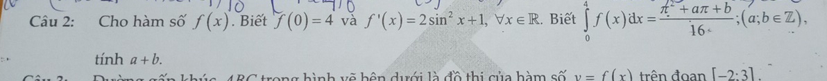 Cho hàm số f(x). Biết f(0)=4 và f'(x)=2sin^2x+1, forall x∈ R. Biết ∈tlimits _0^(4f(x)dx=frac π ^2)+aπ +b16; (a;b∈ Z), 
tính a+b. [-2:3]. 
4 BC trong hình vẽ hên dưới là đồ thị của hàm số y=f(x) trên đoan