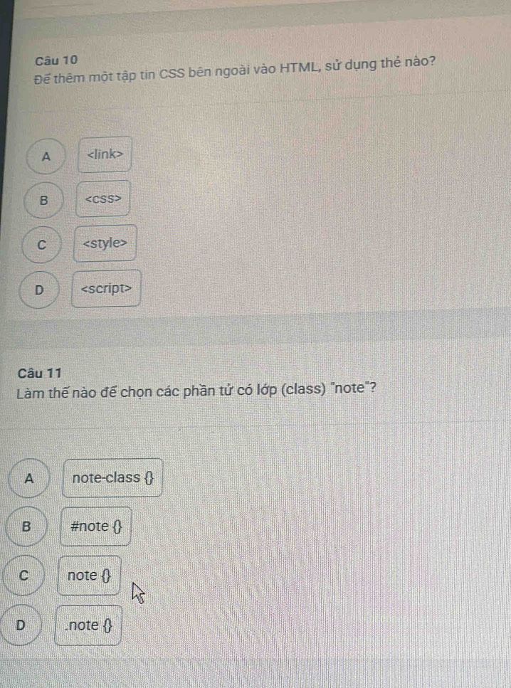 Đế thêm một tập tin CSS bên ngoài vào HTML, sử dụng thẻ nào?
A
B
C
D
Câu 11
Làm thế nào đế chọn các phần tử có lớp (class) "note"?
<option>A note-class 
<option>B #note 
<option>C note 
<option>D .note 