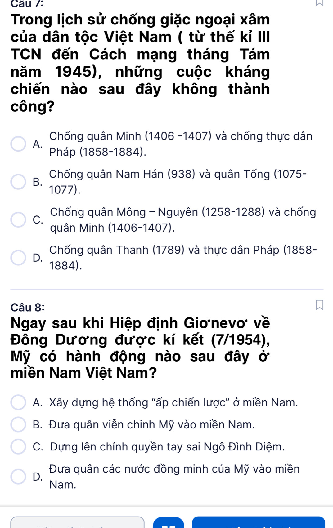 Cầu 7:
Trong lịch sử chống giặc ngoại xâm
của dân tộc Việt Nam ( từ thế kỉ III
TCN đến Cách mạng tháng Tám
năm 1945), những cuộc kháng
chiến nào sau đây không thành
công?
Chống quân Minh (1406 -1407) và chống thực dân
A.
Pháp (1858-1884).
Chống quân Nam Hán (938) và quân Tống (1075 -
B.
1077).
Chống quân Mông - Nguyên (1258-1288) và chống
C.
quân Minh (1406-1407).
Chống quân Thanh (1789) và thực dân Pháp (1858-
D.
1884).
Câu 8:
Ngay sau khi Hiệp định Giơnevơ về
Đông Dương được kí kết (7/1954),
Mỹ có hành động nào sau đây ở
miền Nam Việt Nam?
A. Xây dựng hệ thống "ấp chiến lược" ở miền Nam.
B. Đưa quân viễn chinh Mỹ vào miền Nam.
C. Dựng lên chính quyền tay sai Ngô Đình Diệm.
Đưa quân các nước đồng minh của Mỹ vào miền
D.
Nam.