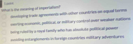 paint
What is the meaning of imperialism?
developing trade agreements with other countries on equal terms
exerting economic, political, or military control over weaker nations
being ruled by a royal family who has absolute political power
avoiding entanglements in foreign countries military adventures