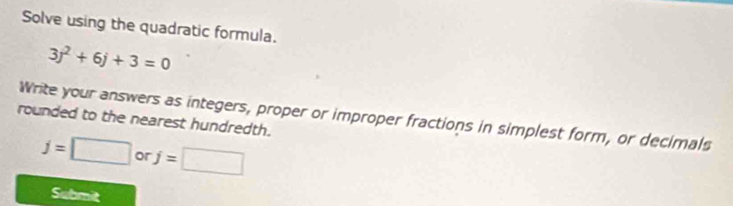 Solve using the quadratic formula.
3j^2+6j+3=0
Write your answers as integers, proper or improper fractions in simplest form, or decimals 
rounded to the nearest hundredth.
j=□ or j=□
Submit