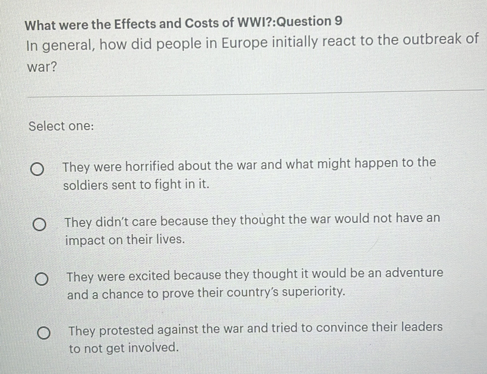 What were the Effects and Costs of WWI?:Question 9
In general, how did people in Europe initially react to the outbreak of
war?
Select one:
They were horrified about the war and what might happen to the
soldiers sent to fight in it.
They didn't care because they thought the war would not have an
impact on their lives.
They were excited because they thought it would be an adventure
and a chance to prove their country’s superiority.
They protested against the war and tried to convince their leaders
to not get involved.