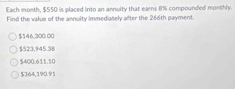 Each month, $550 is placed into an annuity that earns 8% compounded monthly.
Find the value of the annuity immediately after the 266th payment.
$146,300.00
$523,945.38
$400,611.10
$364,190.91