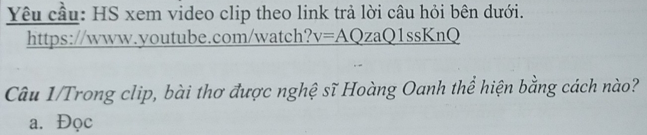 Yêu cầu: HS xem video clip theo link trả lời câu hỏi bên dưới. 
https://www.youtube.com/watch? v=AQzaQ1ssKnQ 
Câu 1/Trong clip, bài thơ được nghệ sĩ Hoàng Oanh thể hiện bằng cách nào? 
a. Đọc