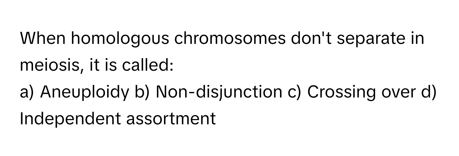 When homologous chromosomes don't separate in meiosis, it is called:

a) Aneuploidy b) Non-disjunction c) Crossing over d) Independent assortment